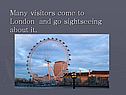 Many visitors come to London and go sightseeing about it