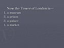 Now the Tower of London is… 1. a museum 2. a prison 3. a palace 4. a