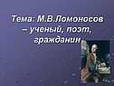 Тема: М.В.Ломоносов – ученый, поэт, гражданин